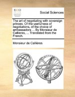 Art of Negotiating with Sovereign Princes. of the Usefulness of Negotiations, of the Choice of Ambassadors ... by Monsieur de Callieres, ... Translate