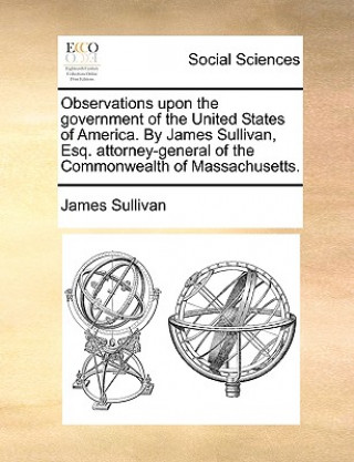 Observations Upon the Government of the United States of America. by James Sullivan, Esq. Attorney-General of the Commonwealth of Massachusetts.