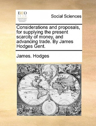 Considerations and Proposals, for Supplying the Present Scarcity of Money, and Advancing Trade. by James Hodges Gent.