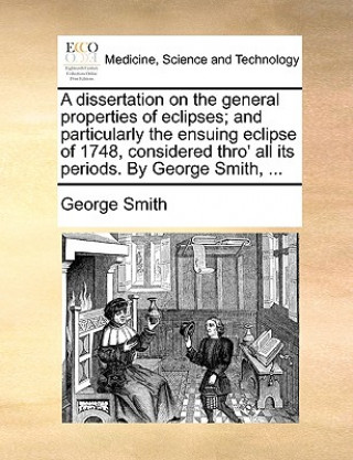 Dissertation on the General Properties of Eclipses; And Particularly the Ensuing Eclipse of 1748, Considered Thro' All Its Periods. by George Smith, .