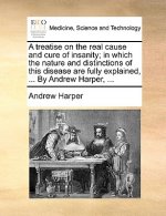 Treatise on the Real Cause and Cure of Insanity; In Which the Nature and Distinctions of This Disease Are Fully Explained, ... by Andrew Harper, ...