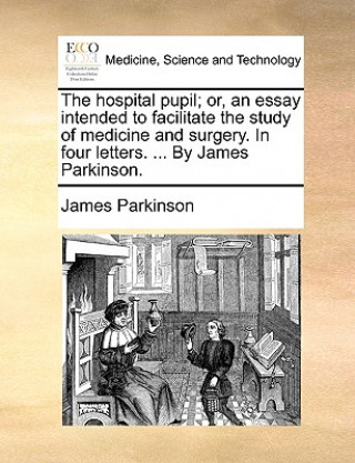 Hospital Pupil; Or, an Essay Intended to Facilitate the Study of Medicine and Surgery. in Four Letters. ... by James Parkinson.