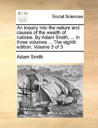 Inquiry Into the Nature and Causes of the Wealth of Nations. by Adam Smith, ... in Three Volumes ... the Eighth Edition. Volume 3 of 3