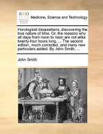 Horological Disquisitions, Discovering the True Nature of Time. Or, the Reasons Why All Days from Noon to Noon Are Not Alike Twenty-Four Hours Long. .