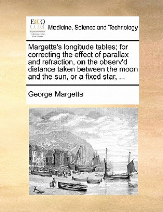 Margetts's Longitude Tables; For Correcting the Effect of Parallax and Refraction, on the Observ'd Distance Taken Between the Moon and the Sun, or a F