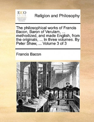 philosophical works of Francis Bacon, Baron of Verulam, ... methodized, and made English, from the originals, ... In three volumes. By Peter Shaw, ...