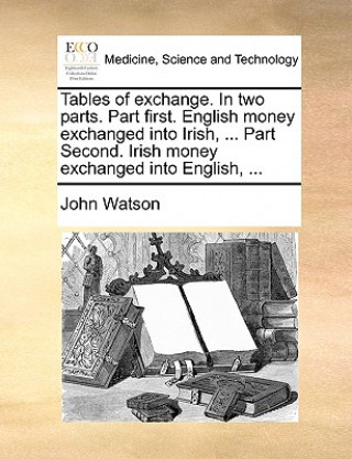 Tables of Exchange. in Two Parts. Part First. English Money Exchanged Into Irish, ... Part Second. Irish Money Exchanged Into English, ...