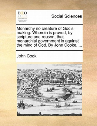 Monarchy No Creature of God's Making. Wherein Is Proved, by Scripture and Reason, That Monarchial Government Is Against the Mind of God. by John Cooke