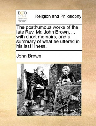 Posthumous Works of the Late REV. Mr. John Brown, ... with Short Memoirs, and a Summary of What He Uttered in His Last Illness.
