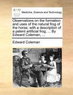Observations on the Formation and Uses of the Natural Frog of the Horse; With a Description of a Patent Artificial Frog, ... by Edward Coleman, ...