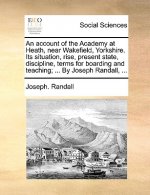 Account of the Academy at Heath, Near Wakefield, Yorkshire. Its Situation, Rise, Present State, Discipline, Terms for Boarding and Teaching; ... by Jo