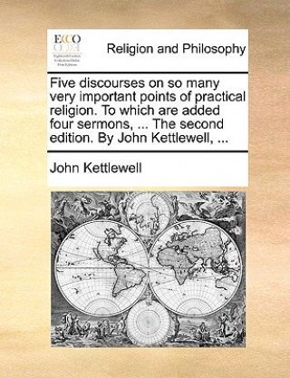 Five Discourses on So Many Very Important Points of Practical Religion. to Which Are Added Four Sermons, ... the Second Edition. by John Kettlewell, .
