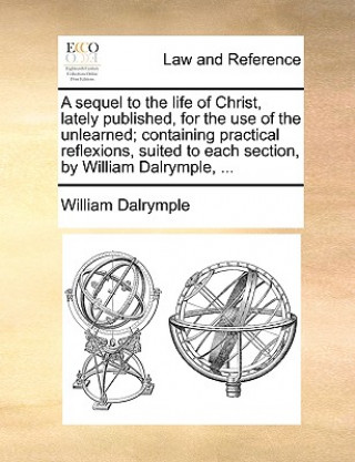 Sequel to the Life of Christ, Lately Published, for the Use of the Unlearned; Containing Practical Reflexions, Suited to Each Section, by William Dalr