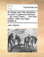 Essay Upon the Education of Youth in Grammar-Schools. ... by John Clarke, ... the Third Edition. with Very Large Additions.