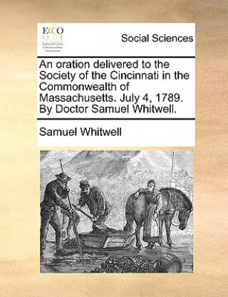 Oration Delivered to the Society of the Cincinnati in the Commonwealth of Massachusetts. July 4, 1789. by Doctor Samuel Whitwell.