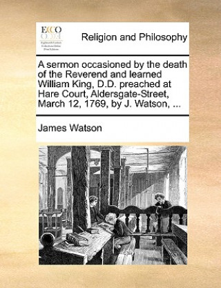 Sermon Occasioned by the Death of the Reverend and Learned William King, D.D. Preached at Hare Court, Aldersgate-Street, March 12, 1769, by J. Watson,