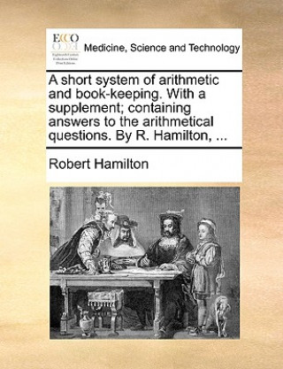 Short System of Arithmetic and Book-Keeping. with a Supplement; Containing Answers to the Arithmetical Questions. by R. Hamilton, ...