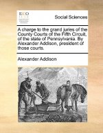 Charge to the Grand Juries of the County Courts of the Fifth Circuit, of the State of Pennsylvania. by Alexander Addison, President of Those Courts.