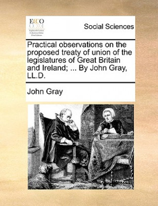 Practical observations on the proposed treaty of union of the legislatures of Great Britain and Ireland; ... By John Gray, LL.D.