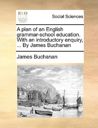 Plan of an English Grammar-School Education. with an Introductory Enquiry, ... by James Buchanan