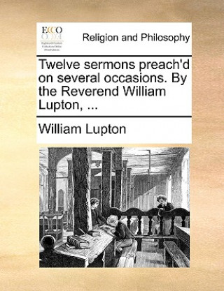 Twelve Sermons Preach'd on Several Occasions. by the Reverend William Lupton, ...