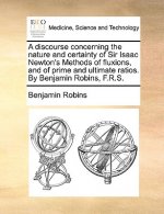 Discourse Concerning the Nature and Certainty of Sir Isaac Newton's Methods of Fluxions, and of Prime and Ultimate Ratios. by Benjamin Robins, F.R.S.