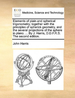 Elements of Plain and Spherical Trigonometry; Together with the Principles of Spherick Geometry, and the Several Projections of the Sphere in Plano. .