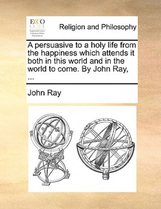 Persuasive to a Holy Life from the Happiness Which Attends It Both in This World and in the World to Come. by John Ray, ...