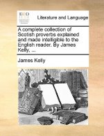 Complete Collection of Scotish Proverbs Explained and Made Intelligible to the English Reader. by James Kelly, ...