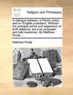 Dialogue Between a Popish Priest, and an English Protestant. Wherein the Principal Points and Arguments of Both Religions, Are Truly Proposed, and Ful
