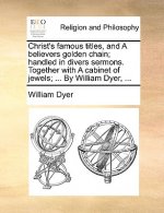 Christ's Famous Titles, and a Believers Golden Chain; Handled in Divers Sermons. Together with a Cabinet of Jewels; ... by William Dyer, ...