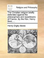 Christian Religion Briefly Defended Against the Philosophers and Republicans of France. by the REV. Henry Best, ...