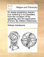 Essay Explaining Jesus's True Meaning in His Parables; From the Occasion of His Speaking, and the Application of Them. by William Ashdowne.