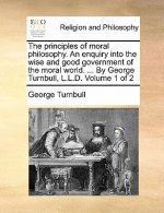 principles of moral philosophy. An enquiry into the wise and good government of the moral world. ... By George Turnbull, L.L.D. Volume 1 of 2