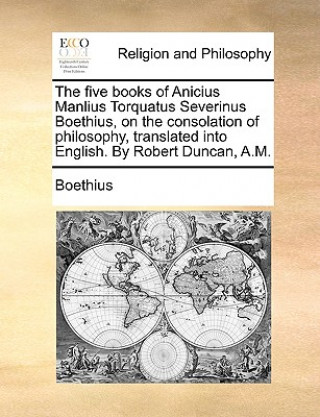 Five Books of Anicius Manlius Torquatus Severinus Boethius, on the Consolation of Philosophy, Translated Into English. by Robert Duncan, A.M.