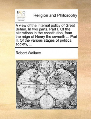 View of the Internal Policy of Great Britain. in Two Parts. Part I. of the Alterations in the Constitution, from the Reign of Henry the Seventh ... Pa