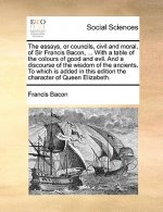 Essays, or Councils, Civil and Moral, of Sir Francis Bacon, ... with a Table of the Colours of Good and Evil. and a Discourse of the Wisdom of the Anc