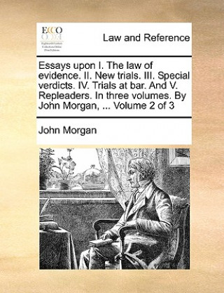 Essays Upon I. the Law of Evidence. II. New Trials. III. Special Verdicts. IV. Trials at Bar. and V. Repleaders. in Three Volumes. by John Morgan, ...