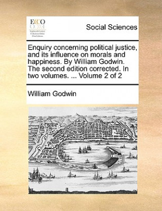 Enquiry Concerning Political Justice, and Its Influence on Morals and Happiness. by William Godwin. the Second Edition Corrected. in Two Volumes. ...