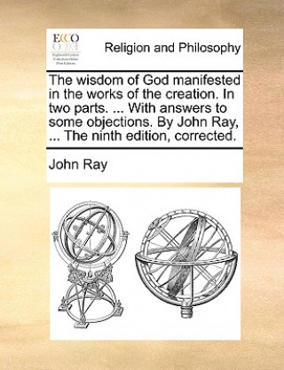 Wisdom of God Manifested in the Works of the Creation. in Two Parts. ... with Answers to Some Objections. by John Ray, ... the Ninth Edition, Correcte