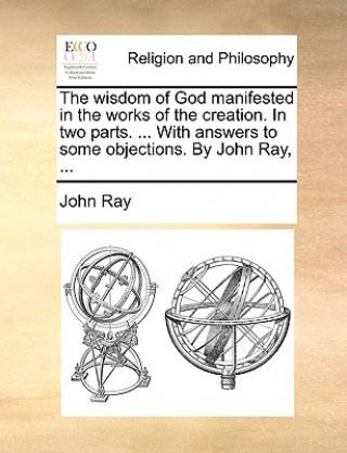 Wisdom of God Manifested in the Works of the Creation. in Two Parts. ... with Answers to Some Objections. by John Ray, ...