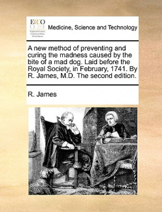 New Method of Preventing and Curing the Madness Caused by the Bite of a Mad Dog. Laid Before the Royal Society, in February, 1741. by R. James, M.D. t