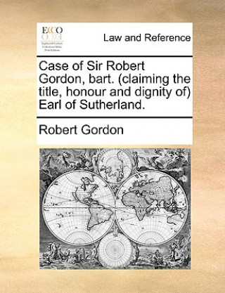 Case of Sir Robert Gordon, Bart. (Claiming the Title, Honour and Dignity Of) Earl of Sutherland.