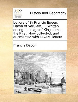 Letters of Sr Francis Bacon, Baron of Verulam, ... Written During the Reign of King James the First. Now Collected, and Augmented with Several Letters