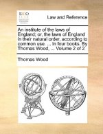 institute of the laws of England; or, the laws of England in their natural order, according to common use. ... In four books. By Thomas Wood, ... Volu