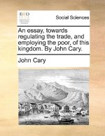 Essay, Towards Regulating the Trade, and Employing the Poor, of This Kingdom. by John Cary.