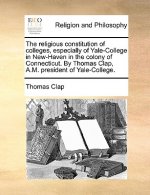 Religious Constitution of Colleges, Especially of Yale-College in New-Haven in the Colony of Connecticut. by Thomas Clap, A.M. President of Yale-Colle