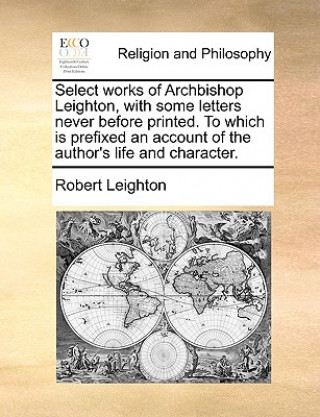 Select Works of Archbishop Leighton, with Some Letters Never Before Printed. to Which Is Prefixed an Account of the Author's Life and Character.