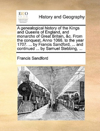 genealogical history of the Kings and Queens of England, and monarchs of Great Britain, &c. From the conquest, Anno 1066. to the year 1707. ... by Fra