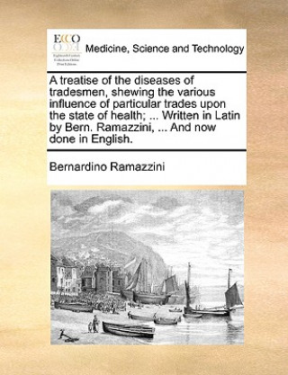 Treatise of the Diseases of Tradesmen, Shewing the Various Influence of Particular Trades Upon the State of Health; ... Written in Latin by Bern. Rama